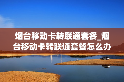 烟台移动卡转联通套餐_烟台移动卡转联通套餐怎么办理