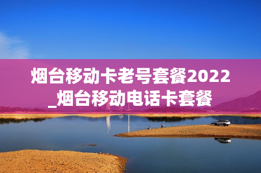 烟台移动卡老号套餐2022_烟台移动电话卡套餐