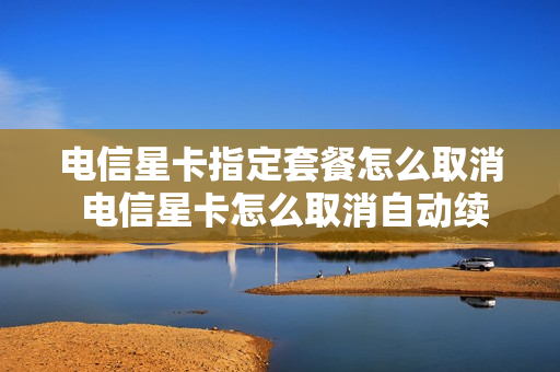 电信星卡指定套餐怎么取消 电信星卡怎么取消自动续费