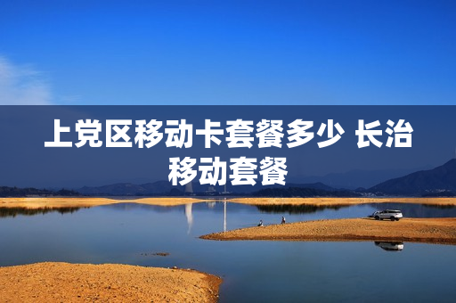 上党区移动卡套餐多少 长治移动套餐