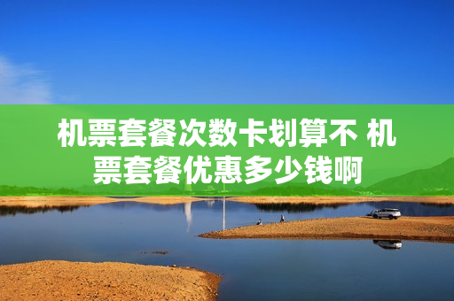 机票套餐次数卡划算不 机票套餐优惠多少钱啊