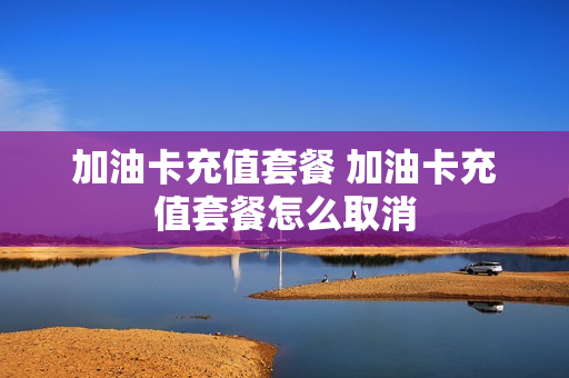加油卡充值套餐 加油卡充值套餐怎么取消