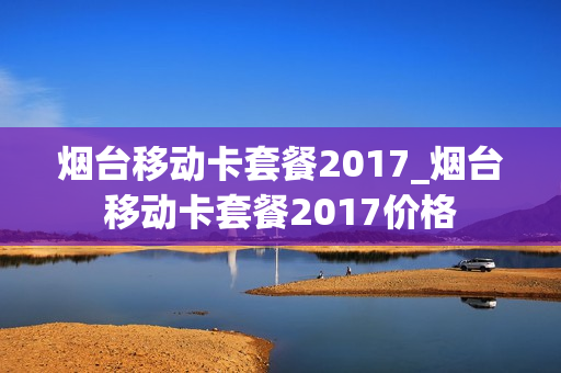烟台移动卡套餐2017_烟台移动卡套餐2017价格