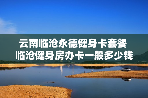 云南临沧永德健身卡套餐 临沧健身房办卡一般多少钱