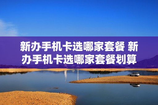 新办手机卡选哪家套餐 新办手机卡选哪家套餐划算