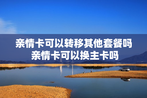 亲情卡可以转移其他套餐吗 亲情卡可以换主卡吗