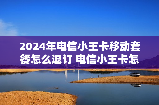 2024年电信小王卡移动套餐怎么退订 电信小王卡怎么样