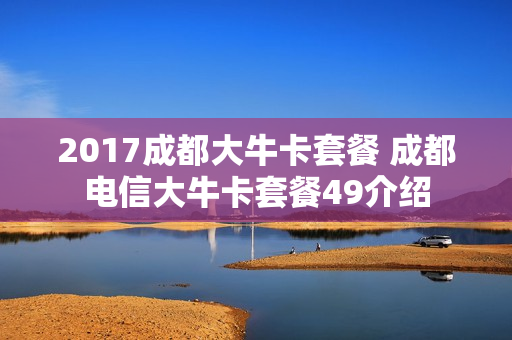 2017成都大牛卡套餐 成都电信大牛卡套餐49介绍
