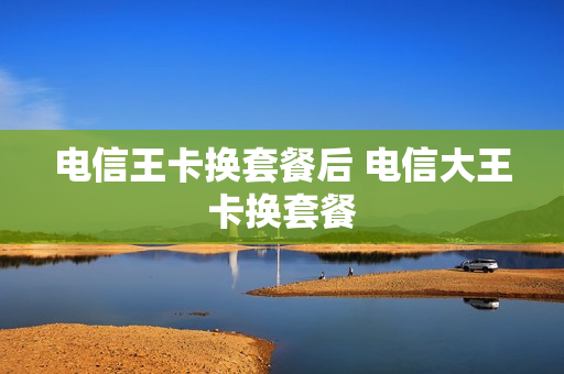 电信王卡换套餐后 电信大王卡换套餐