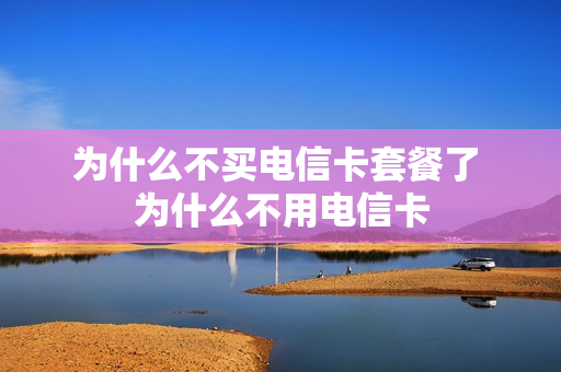 为什么不买电信卡套餐了 为什么不用电信卡
