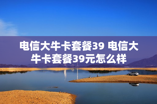 电信大牛卡套餐39 电信大牛卡套餐39元怎么样