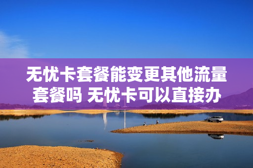 无忧卡套餐能变更其他流量套餐吗 无忧卡可以直接办出来转网吗