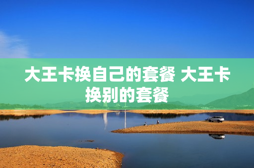 大王卡换自己的套餐 大王卡换别的套餐