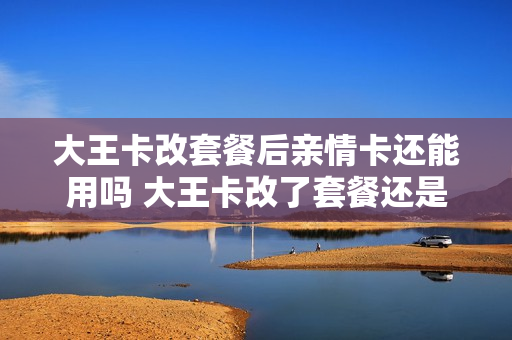 大王卡改套餐后亲情卡还能用吗 大王卡改了套餐还是大王卡吗