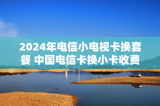 2024年电信小电视卡换套餐 中国电信卡换小卡收费吗