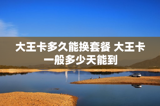 大王卡多久能换套餐 大王卡一般多少天能到