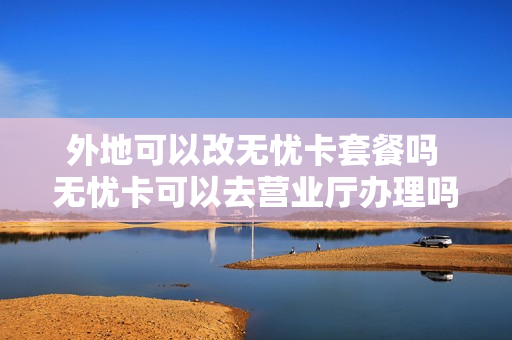 外地可以改无忧卡套餐吗 无忧卡可以去营业厅办理吗