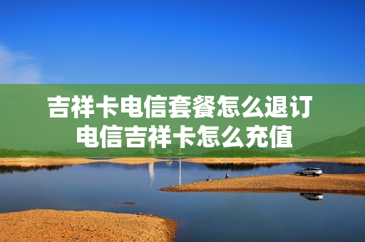吉祥卡电信套餐怎么退订 电信吉祥卡怎么充值