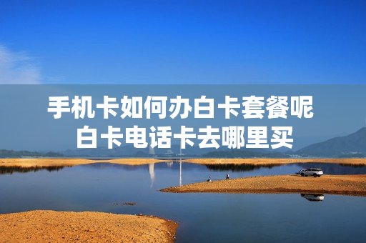 手机卡如何办白卡套餐呢 白卡电话卡去哪里买