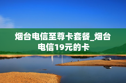 烟台电信至尊卡套餐_烟台电信19元的卡