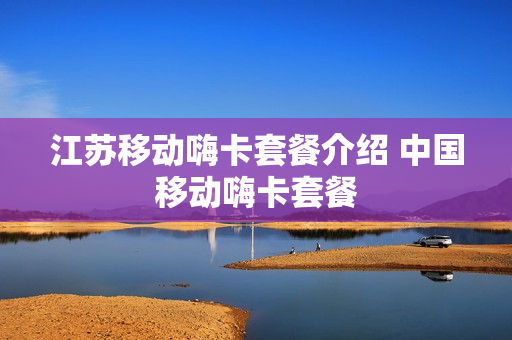 江苏移动嗨卡套餐介绍 中国移动嗨卡套餐