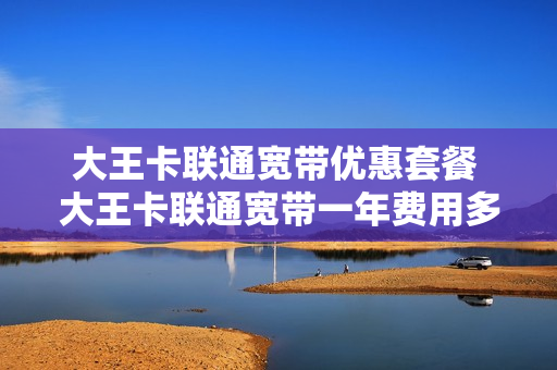 大王卡联通宽带优惠套餐 大王卡联通宽带一年费用多少钱
