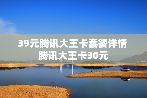 39元腾讯大王卡套餐详情 腾讯大王卡30元