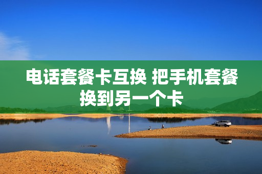 电话套餐卡互换 把手机套餐换到另一个卡