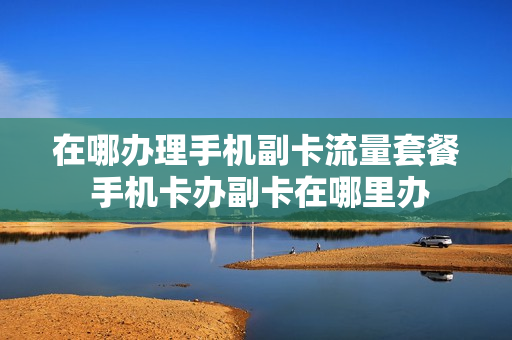 在哪办理手机副卡流量套餐 手机卡办副卡在哪里办