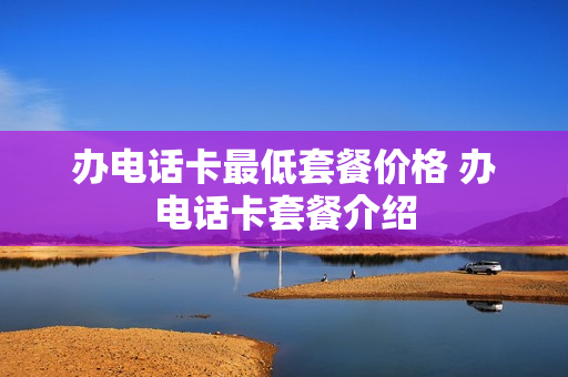 办电话卡最低套餐价格 办电话卡套餐介绍