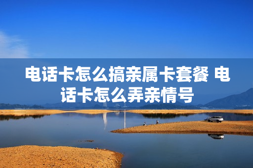电话卡怎么搞亲属卡套餐 电话卡怎么弄亲情号