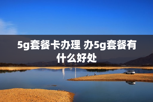 5g套餐卡办理 办5g套餐有什么好处