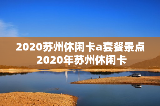 2020苏州休闲卡a套餐景点 2020年苏州休闲卡