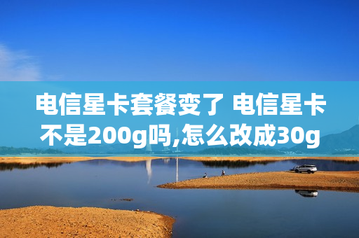 电信星卡套餐变了 电信星卡不是200g吗,怎么改成30g了