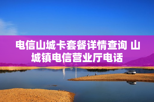 电信山城卡套餐详情查询 山城镇电信营业厅电话