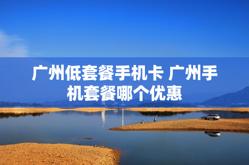 广州低套餐手机卡 广州手机套餐哪个优惠