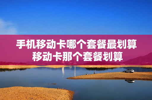 手机移动卡哪个套餐最划算 移动卡那个套餐划算