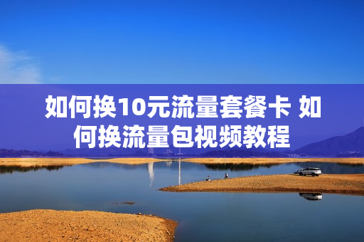 如何换10元流量套餐卡 如何换流量包视频教程