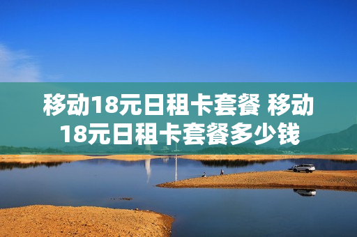 移动18元日租卡套餐 移动18元日租卡套餐多少钱