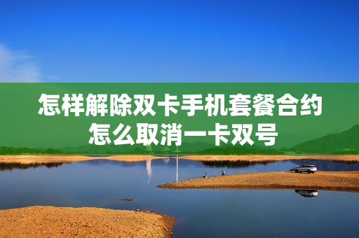 怎样解除双卡手机套餐合约 怎么取消一卡双号
