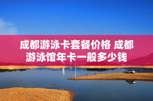 成都游泳卡套餐价格 成都游泳馆年卡一般多少钱