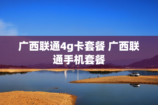 广西联通4g卡套餐 广西联通手机套餐