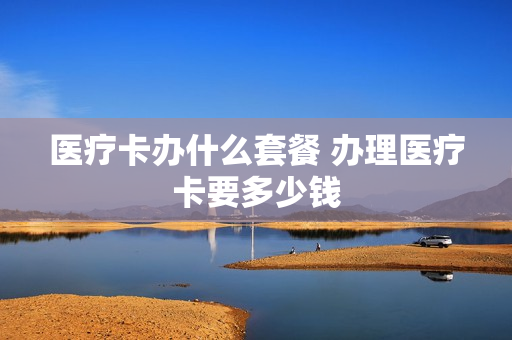 医疗卡办什么套餐 办理医疗卡要多少钱