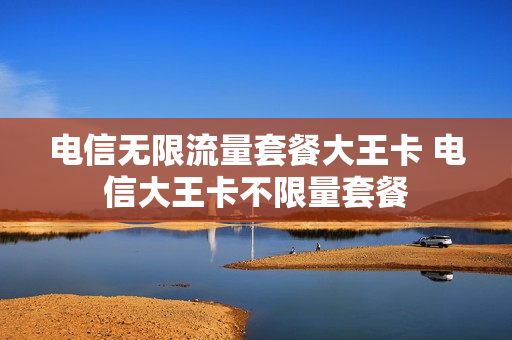 电信无限流量套餐大王卡 电信大王卡不限量套餐