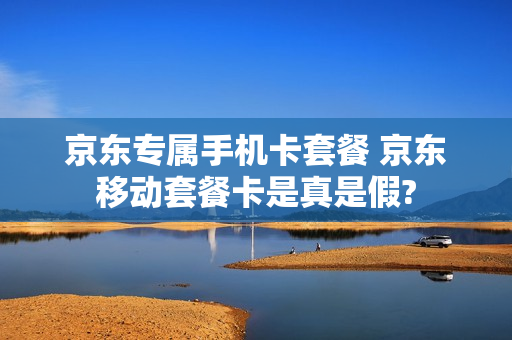 京东专属手机卡套餐 京东移动套餐卡是真是假?