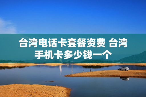台湾电话卡套餐资费 台湾手机卡多少钱一个