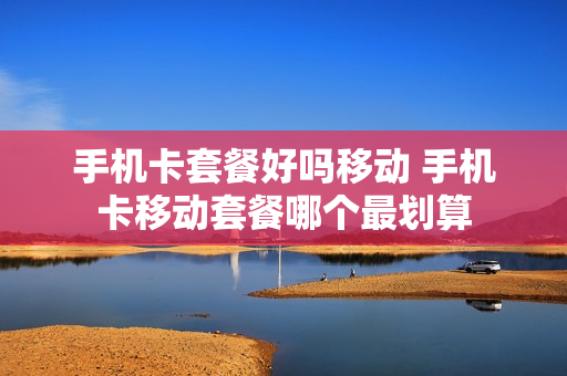 手机卡套餐好吗移动 手机卡移动套餐哪个最划算