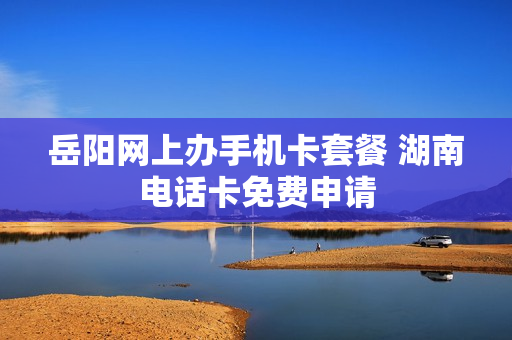 岳阳网上办手机卡套餐 湖南电话卡免费申请