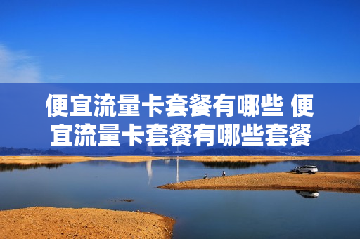 便宜流量卡套餐有哪些 便宜流量卡套餐有哪些套餐