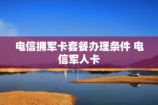 电信拥军卡套餐办理条件 电信军人卡